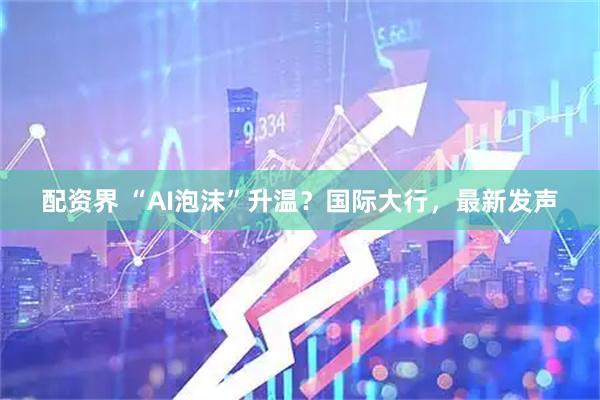 配资界 “AI泡沫”升温？国际大行，最新发声