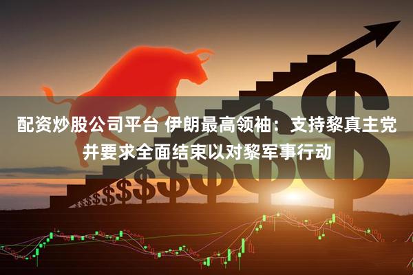 配资炒股公司平台 伊朗最高领袖：支持黎真主党并要求全面结束以对黎军事行动