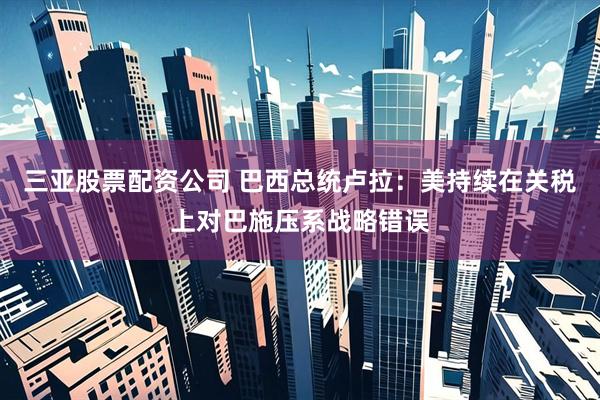 三亚股票配资公司 巴西总统卢拉：美持续在关税上对巴施压系战略错误