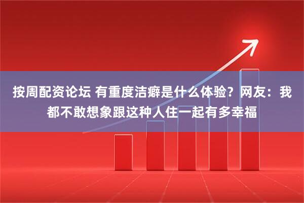 按周配资论坛 有重度洁癖是什么体验？网友：我都不敢想象跟这种人住一起有多幸福