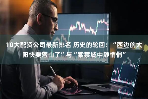 10大配资公司最新排名 历史的轮回：“西边的太阳快要落山了”与“紫禁城中静悄悄”