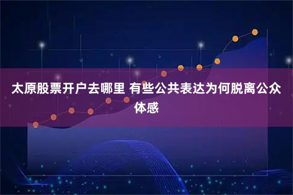 太原股票开户去哪里 有些公共表达为何脱离公众体感