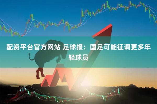 配资平台官方网站 足球报：国足可能征调更多年轻球员
