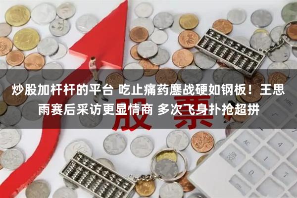 炒股加杆杆的平台 吃止痛药鏖战硬如钢板！王思雨赛后采访更显情商 多次飞身扑抢超拼