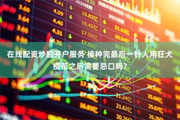 在线配资炒股开户服务 接种完最后一针人用狂犬疫苗之后需要忌口吗？