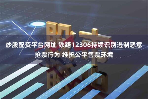 炒股配资平台网址 铁路12306持续识别遏制恶意抢票行为 维护公平售票环境